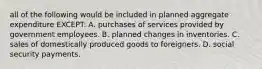 all of the following would be included in planned aggregate expenditure EXCEPT: A. purchases of services provided by government employees. B. planned changes in inventories. C. sales of domestically produced goods to foreigners. D. social security payments.