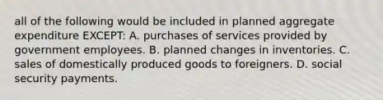 all of the following would be included in planned aggregate expenditure EXCEPT: A. purchases of services provided by government employees. B. planned changes in inventories. C. sales of domestically produced goods to foreigners. D. social security payments.