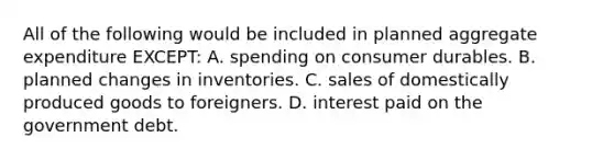 All of the following would be included in planned aggregate expenditure EXCEPT: A. spending on consumer durables. B. planned changes in inventories. C. sales of domestically produced goods to foreigners. D. interest paid on the government debt.