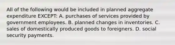 All of the following would be included in planned aggregate expenditure EXCEPT: A. purchases of services provided by government employees. B. planned changes in inventories. C. sales of domestically produced goods to foreigners. D. social security payments.