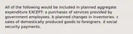 All of the following would be included in planned aggregate expenditure EXCEPT: a purchases of services provided by government employees. b planned changes in inventories. c sales of domestically produced goods to foreigners. d social security payments.