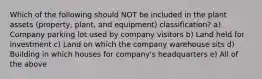 Which of the following should NOT be included in the plant assets (property, plant, and equipment) classification? a) Company parking lot used by company visitors b) Land held for investment c) Land on which the company warehouse sits d) Building in which houses for company's headquarters e) All of the above