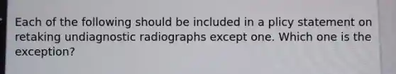 Each of the following should be included in a plicy statement on retaking undiagnostic radiographs except one. Which one is the exception?