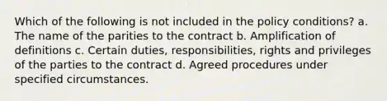 Which of the following is not included in the policy conditions? a. The name of the parities to the contract b. Amplification of definitions c. Certain duties, responsibilities, rights and privileges of the parties to the contract d. Agreed procedures under specified circumstances.