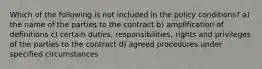 Which of the following is not included in the policy conditions? a) the name of the parties to the contract b) amplification of definitions c) certain duties, responsibilities, rights and privileges of the parties to the contract d) agreed procedures under specified circumstances