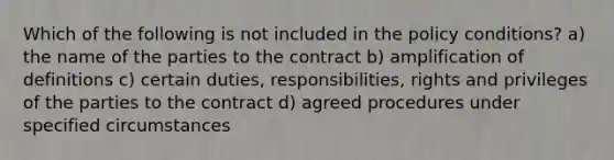 Which of the following is not included in the policy conditions? a) the name of the parties to the contract b) amplification of definitions c) certain duties, responsibilities, rights and privileges of the parties to the contract d) agreed procedures under specified circumstances