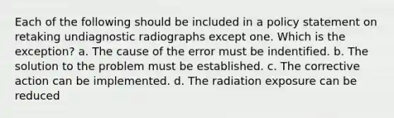 Each of the following should be included in a policy statement on retaking undiagnostic radiographs except one. Which is the exception? a. The cause of the error must be indentified. b. The solution to the problem must be established. c. The corrective action can be implemented. d. The radiation exposure can be reduced