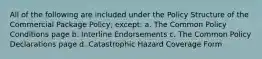 All of the following are included under the Policy Structure of the Commercial Package Policy, except: a. The Common Policy Conditions page b. Interline Endorsements c. The Common Policy Declarations page d. Catastrophic Hazard Coverage Form