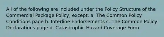 All of the following are included under the Policy Structure of the Commercial Package Policy, except: a. The Common Policy Conditions page b. Interline Endorsements c. The Common Policy Declarations page d. Catastrophic Hazard Coverage Form