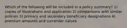 Which of the following will be included in a policy summary? 1) copies of illustrations and application 2) comparisons with similar policies 3) primary and secondary beneficiary designations 4) premium amounts and surrender values