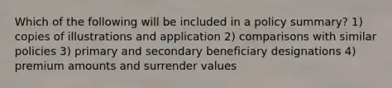 Which of the following will be included in a policy summary? 1) copies of illustrations and application 2) comparisons with similar policies 3) primary and secondary beneficiary designations 4) premium amounts and surrender values