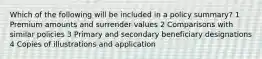 Which of the following will be included in a policy summary? 1 Premium amounts and surrender values 2 Comparisons with similar policies 3 Primary and secondary beneficiary designations 4 Copies of illustrations and application