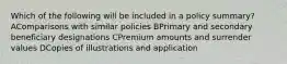 Which of the following will be included in a policy summary? AComparisons with similar policies BPrimary and secondary beneficiary designations CPremium amounts and surrender values DCopies of illustrations and application