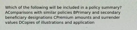 Which of the following will be included in a policy summary? AComparisons with similar policies BPrimary and secondary beneficiary designations CPremium amounts and surrender values DCopies of illustrations and application