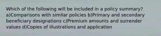 Which of the following will be included in a policy summary? a)Comparisons with similar policies b)Primary and secondary beneficiary designations c)Premium amounts and surrender values d)Copies of illustrations and application