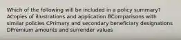 Which of the following will be included in a policy summary? ACopies of illustrations and application BComparisons with similar policies CPrimary and secondary beneficiary designations DPremium amounts and surrender values