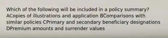 Which of the following will be included in a policy summary? ACopies of illustrations and application BComparisons with similar policies CPrimary and secondary beneficiary designations DPremium amounts and surrender values