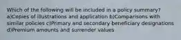 Which of the following will be included in a policy summary? a)Copies of illustrations and application b)Comparisons with similar policies c)Primary and secondary beneficiary designations d)Premium amounts and surrender values