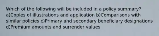 Which of the following will be included in a policy summary? a)Copies of illustrations and application b)Comparisons with similar policies c)Primary and secondary beneficiary designations d)Premium amounts and surrender values