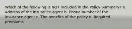 Which of the following is NOT included in the Policy Summary? a. Address of the insurance agent b. Phone number of the insurance agent c. The benefits of the policy d. Required premiums