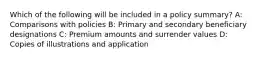 Which of the following will be included in a policy summary? A: Comparisons with policies B: Primary and secondary beneficiary designations C: Premium amounts and surrender values D: Copies of illustrations and application