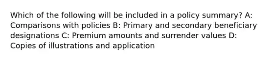 Which of the following will be included in a policy summary? A: Comparisons with policies B: Primary and secondary beneficiary designations C: Premium amounts and surrender values D: Copies of illustrations and application