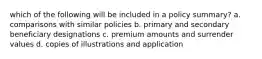 which of the following will be included in a policy summary? a. comparisons with similar policies b. primary and secondary beneficiary designations c. premium amounts and surrender values d. copies of illustrations and application