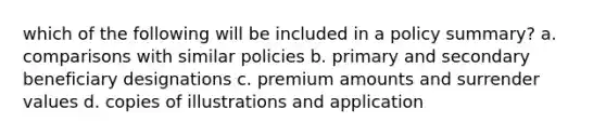 which of the following will be included in a policy summary? a. comparisons with similar policies b. primary and secondary beneficiary designations c. premium amounts and surrender values d. copies of illustrations and application