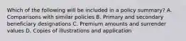 Which of the following will be included in a policy summary? A. Comparisons with similar policies B. Primary and secondary beneficiary designations C. Premium amounts and surrender values D. Copies of illustrations and application