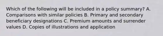 Which of the following will be included in a policy summary? A. Comparisons with similar policies B. Primary and secondary beneficiary designations C. Premium amounts and surrender values D. Copies of illustrations and application