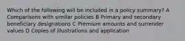 Which of the following will be included in a policy summary? A Comparisons with similar policies B Primary and secondary beneficiary designations C Premium amounts and surrender values D Copies of illustrations and application