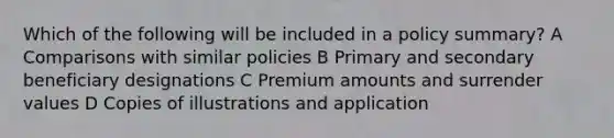 Which of the following will be included in a policy summary? A Comparisons with similar policies B Primary and secondary beneficiary designations C Premium amounts and surrender values D Copies of illustrations and application