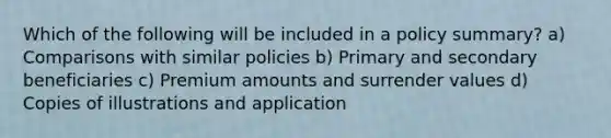 Which of the following will be included in a policy summary? a) Comparisons with similar policies b) Primary and secondary beneficiaries c) Premium amounts and surrender values d) Copies of illustrations and application