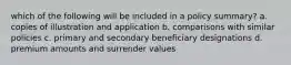 which of the following will be included in a policy summary? a. copies of illustration and application b. comparisons with similar policies c. primary and secondary beneficiary designations d. premium amounts and surrender values