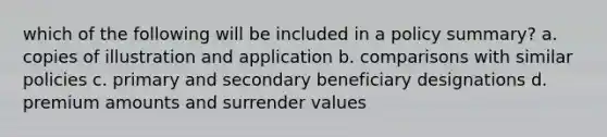 which of the following will be included in a policy summary? a. copies of illustration and application b. comparisons with similar policies c. primary and secondary beneficiary designations d. premium amounts and surrender values