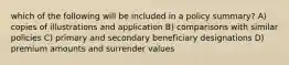 which of the following will be included in a policy summary? A) copies of illustrations and application B) comparisons with similar policies C) primary and secondary beneficiary designations D) premium amounts and surrender values