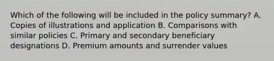 Which of the following will be included in the policy summary? A. Copies of illustrations and application B. Comparisons with similar policies C. Primary and secondary beneficiary designations D. Premium amounts and surrender values