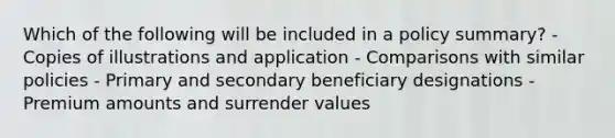 Which of the following will be included in a policy summary? - Copies of illustrations and application - Comparisons with similar policies - Primary and secondary beneficiary designations - Premium amounts and surrender values