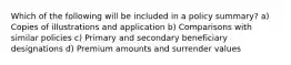 Which of the following will be included in a policy summary? a) Copies of illustrations and application b) Comparisons with similar policies c) Primary and secondary beneficiary designations d) Premium amounts and surrender values