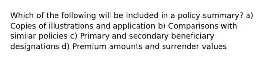 Which of the following will be included in a policy summary? a) Copies of illustrations and application b) Comparisons with similar policies c) Primary and secondary beneficiary designations d) Premium amounts and surrender values