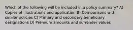 Which of the following will be included in a policy summary? A) Copies of illustrations and application B) Comparisons with similar policies C) Primary and secondary beneficiary designations D) Premium amounts and surrender values