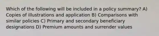 Which of the following will be included in a policy summary? A) Copies of illustrations and application B) Comparisons with similar policies C) Primary and secondary beneficiary designations D) Premium amounts and surrender values