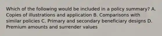 Which of the following would be included in a policy summary? A. Copies of illustrations and application B. Comparisons with similar policies C. Primary and secondary beneficiary designs D. Premium amounts and surrender values