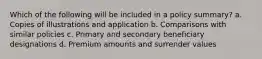 Which of the following will be included in a policy summary? a. Copies of illustrations and application b. Comparisons with similar policies c. Primary and secondary beneficiary designations d. Premium amounts and surrender values