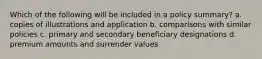 Which of the following will be included in a policy summary? a. copies of illustrations and application b. comparisons with similar policies c. primary and secondary beneficiary designations d. premium amounts and surrender values