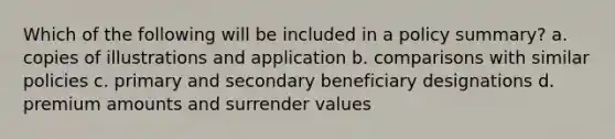 Which of the following will be included in a policy summary? a. copies of illustrations and application b. comparisons with similar policies c. primary and secondary beneficiary designations d. premium amounts and surrender values