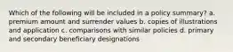 Which of the following will be included in a policy summary? a. premium amount and surrender values b. copies of illustrations and application c. comparisons with similar policies d. primary and secondary beneficiary designations