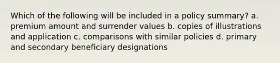 Which of the following will be included in a policy summary? a. premium amount and surrender values b. copies of illustrations and application c. comparisons with similar policies d. primary and secondary beneficiary designations