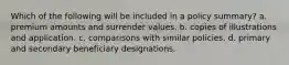 Which of the following will be included in a policy summary? a. premium amounts and surrender values. b. copies of illustrations and application. c. comparisons with similar policies. d. primary and secondary beneficiary designations.