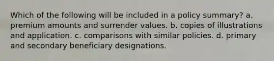 Which of the following will be included in a policy summary? a. premium amounts and surrender values. b. copies of illustrations and application. c. comparisons with similar policies. d. primary and secondary beneficiary designations.